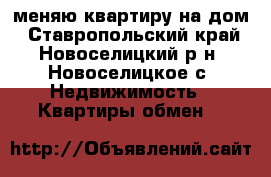 меняю квартиру на дом - Ставропольский край, Новоселицкий р-н, Новоселицкое с. Недвижимость » Квартиры обмен   